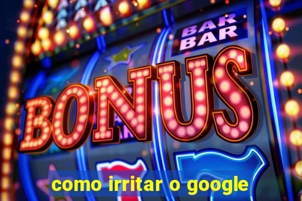 como irritar o google